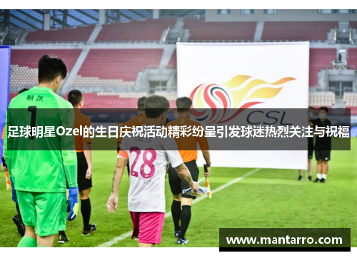 足球明星Ozel的生日庆祝活动精彩纷呈引发球迷热烈关注与祝福